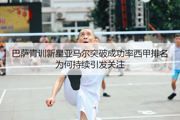 巴萨青训新星亚马尔突破成功率西甲排名为何持续引发关注