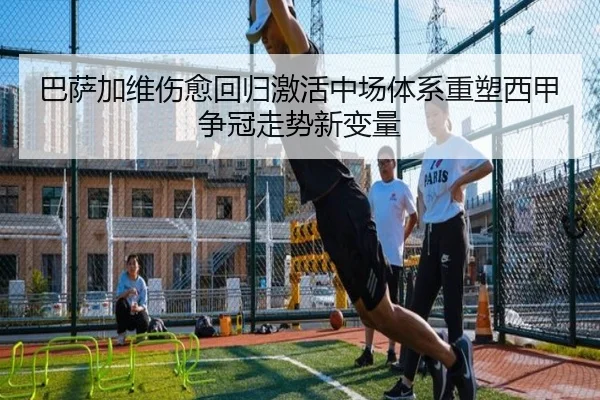 巴萨加维伤愈回归激活中场体系重塑西甲争冠走势新变量
