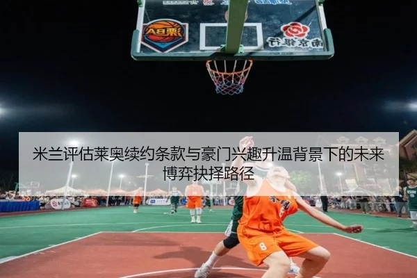米兰评估莱奥续约条款与豪门兴趣升温背景下的未来博弈抉择路径