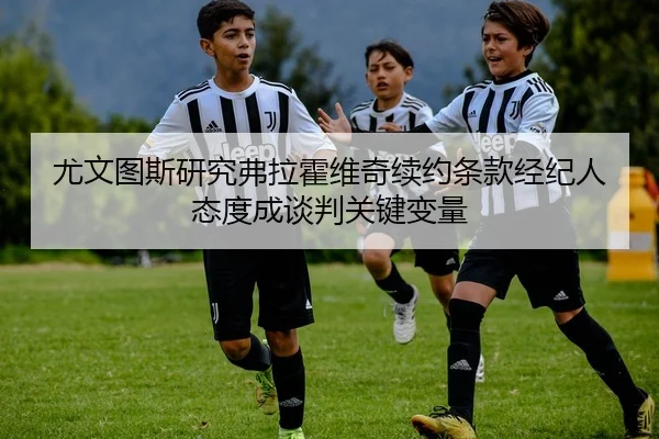 尤文图斯研究弗拉霍维奇续约条款经纪人态度成谈判关键变量