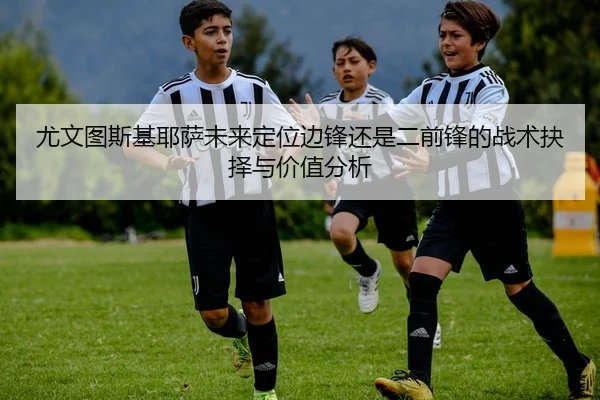 尤文图斯基耶萨未来定位边锋还是二前锋的战术抉择与价值分析