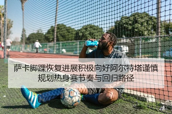 萨卡脚踝恢复进展积极向好阿尔特塔谨慎规划热身赛节奏与回归路径